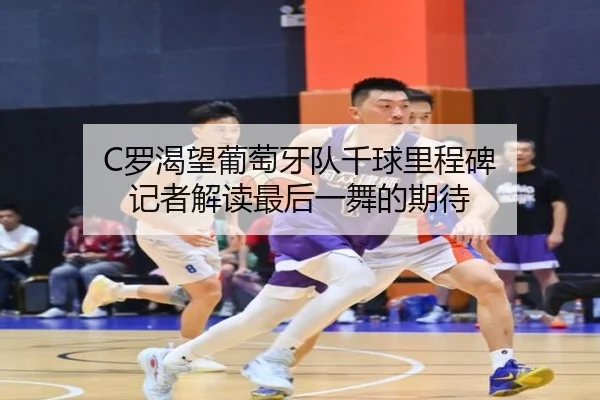 C罗渴望葡萄牙队千球里程碑 记者解读最后一舞的期待